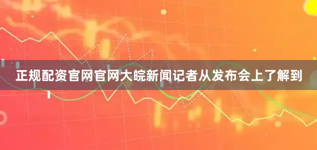 正规配资官网官网大皖新闻记者从发布会上了解到