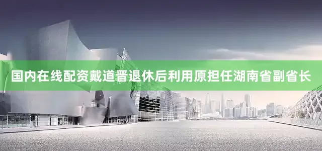 国内在线配资戴道晋退休后利用原担任湖南省副省长