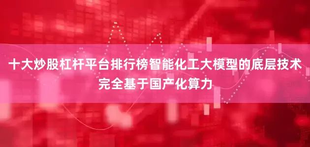 十大炒股杠杆平台排行榜智能化工大模型的底层技术完全基于国产化算力