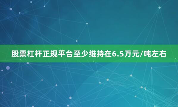 股票杠杆正规平台至少维持在6.5万元/吨左右