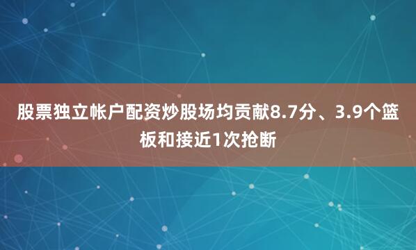 股票独立帐户配资炒股场均贡献8.7分、3.9个篮板和接近1次抢断
