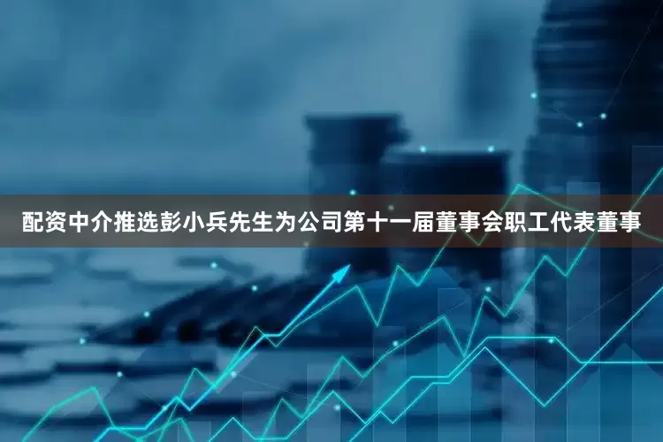 配资中介推选彭小兵先生为公司第十一届董事会职工代表董事
