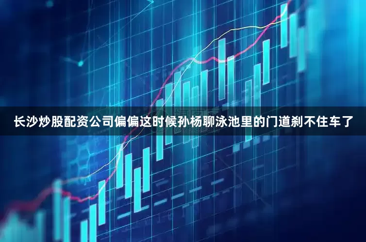 长沙炒股配资公司偏偏这时候孙杨聊泳池里的门道刹不住车了