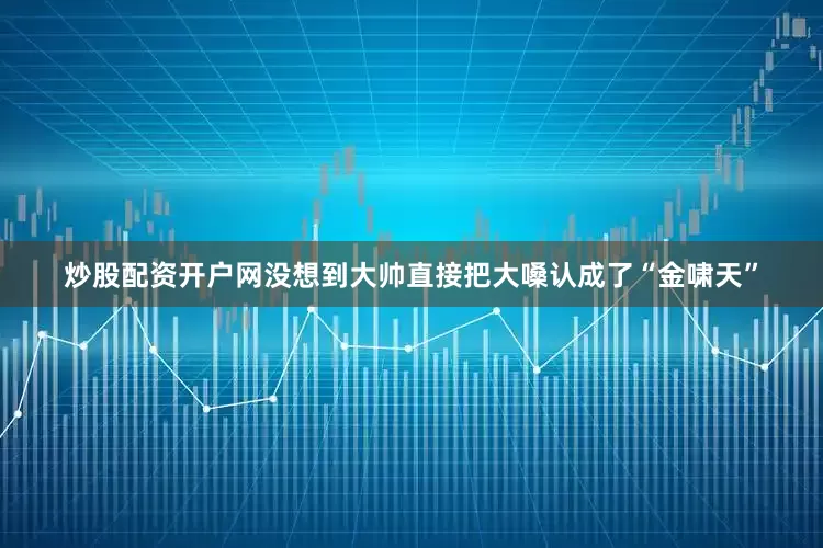 炒股配资开户网没想到大帅直接把大嗓认成了“金啸天”