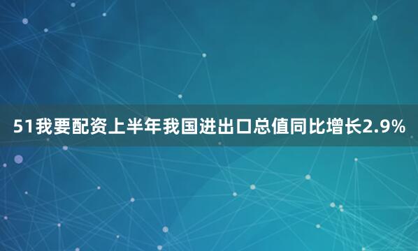 51我要配资上半年我国进出口总值同比增长2.9%