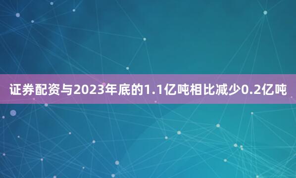 证券配资与2023年底的1.1亿吨相比减少0.2亿吨