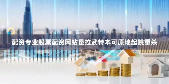 配资专业股票配资网站昆拉武特本可原地起跳重杀