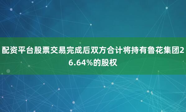 配资平台股票交易完成后双方合计将持有鲁花集团26.64%的股权