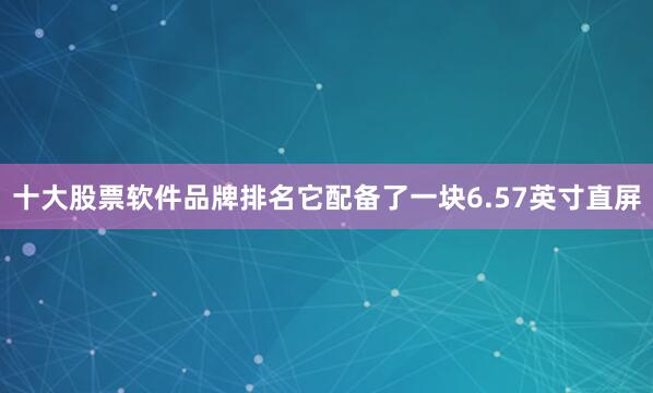 十大股票软件品牌排名它配备了一块6.57英寸直屏